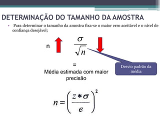 DETERMINAÇÃO DO TAMANHO DA AMOSTRA
 • Para determinar o tamanho da amostra fixa-se o maior erro aceitável e o nível de
   confiança desejável;

                                        
                     n
                                        n
                                    =                         Desvio padrão da
                    Média estimada com maior                       média
                            precisão
 