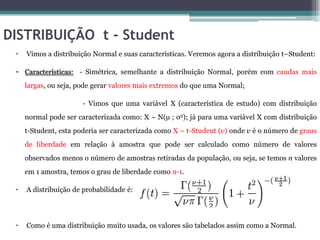 DISTRIBUIÇÃO t - Student
 •   Vimos a distribuição Normal e suas características. Veremos agora a distribuição t–Student:

 • Características: - Simétrica, semelhante a distribuição Normal, porém com caudas mais
     largas, ou seja, pode gerar valores mais extremos do que uma Normal;

                       - Vimos que uma variável X (característica de estudo) com distribuição
     normal pode ser caracterizada como: X ~ N(µ ; σ2); já para uma variável X com distribuição
     t-Student, esta poderia ser caracterizada como X ~ t-Student (v) onde v é o número de graus
     de liberdade em relação à amostra que pode ser calculado como número de valores
     observados menos o número de amostras retiradas da população, ou seja, se temos n valores
     em 1 amostra, temos o grau de liberdade como n-1.

 •   A distribuição de probabilidade é:




 •   Como é uma distribuição muito usada, os valores são tabelados assim como a Normal.
 