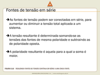 FIGURA 5.10REDUZINDOFONTESDE TENSÃOCONTÍNUAEMSÉRIEA UMAÚNICAFONTE. 
Fontes de tensão em série 
As fontes de tensão podem ser conectadas em série, para aumentar ou diminuir a tensão total aplicada a um sistema. 
A tensão resultante é determinada somando-se as tensões das fontes de mesma polaridade e subtraindo as de polaridade oposta. 
A polaridade resultante é aquela para a qual a soma é maior.  