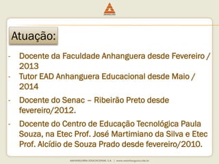 Atuação: 
-Docente da Faculdade Anhanguera desde Fevereiro / 2013 
-Tutor EAD Anhanguera Educacional desde Maio / 2014 
-Docente do Senac –Ribeirão Preto desde fevereiro/2012. 
-Docente do Centro de Educação Tecnológica Paula Souza, na Etec Prof. José Martimianoda Silva e Etec Prof. Alcídio de Souza Prado desde fevereiro/2010.  