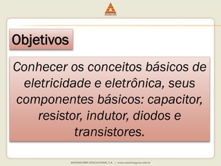 Objetivos 
Conhecer os conceitos básicos de eletricidade e eletrônica, seus componentes básicos: capacitor, resistor, indutor, diodos e transistores.  
