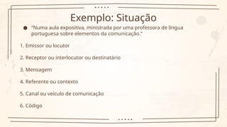 Exemplo: Situação
● “Numa aula expositiva, ministrada por uma professora de língua
portuguesa sobre elementos da comunicação.”
1. Emissor ou locutor
2. Receptor ou interlocutor ou destinatário
3. Mensagem
4. Referente ou contexto
5. Canal ou veículo de comunicação
6. Código
 