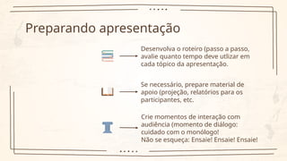 Preparando apresentação
Desenvolva o roteiro (passo a passo,
avalie quanto tempo deve utlizar em
cada tópico da apresentação.
Se necessário, prepare material de
apoio (projeção, relatórios para os
participantes, etc.
Crie momentos de interação com
audiência (momento de diálogo:
cuidado com o monólogo!
Não se esqueça: Ensaie! Ensaie! Ensaie!
 