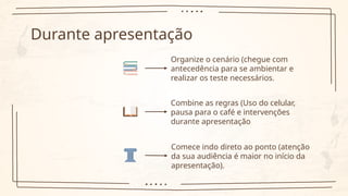 Durante apresentação
Organize o cenário (chegue com
antecedência para se ambientar e
realizar os teste necessários.
Combine as regras (Uso do celular,
pausa para o café e intervenções
durante apresentação
Comece indo direto ao ponto (atenção
da sua audiência é maior no início da
apresentação).
 