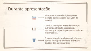 Durante apresentação
Incorpore as contribuições (preste
atenção às mensagens que vêm da
plateia).
Conclua um tópico antes de começar
outro (não atropele o raciocínio,
permita que os participantes assimile às
informações).
Encerre fazendo um balanço (reforce os
pontos principais e elimine eventuais
dúvidas dos participantes).
 
