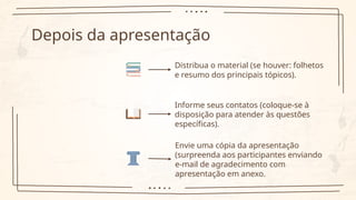 Depois da apresentação
Distribua o material (se houver: folhetos
e resumo dos principais tópicos).
Informe seus contatos (coloque-se à
disposição para atender às questões
específicas).
Envie uma cópia da apresentação
(surpreenda aos participantes enviando
e-mail de agradecimento com
apresentação em anexo.
 