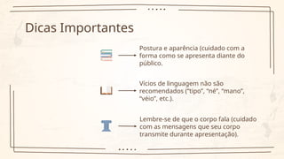 Dicas Importantes
Postura e aparência (cuidado com a
forma como se apresenta diante do
público.
Vícios de linguagem não são
recomendados (“tipo”, “né”, “mano”,
“véio”, etc.).
Lembre-se de que o corpo fala (cuidado
com as mensagens que seu corpo
transmite durante apresentação).
 