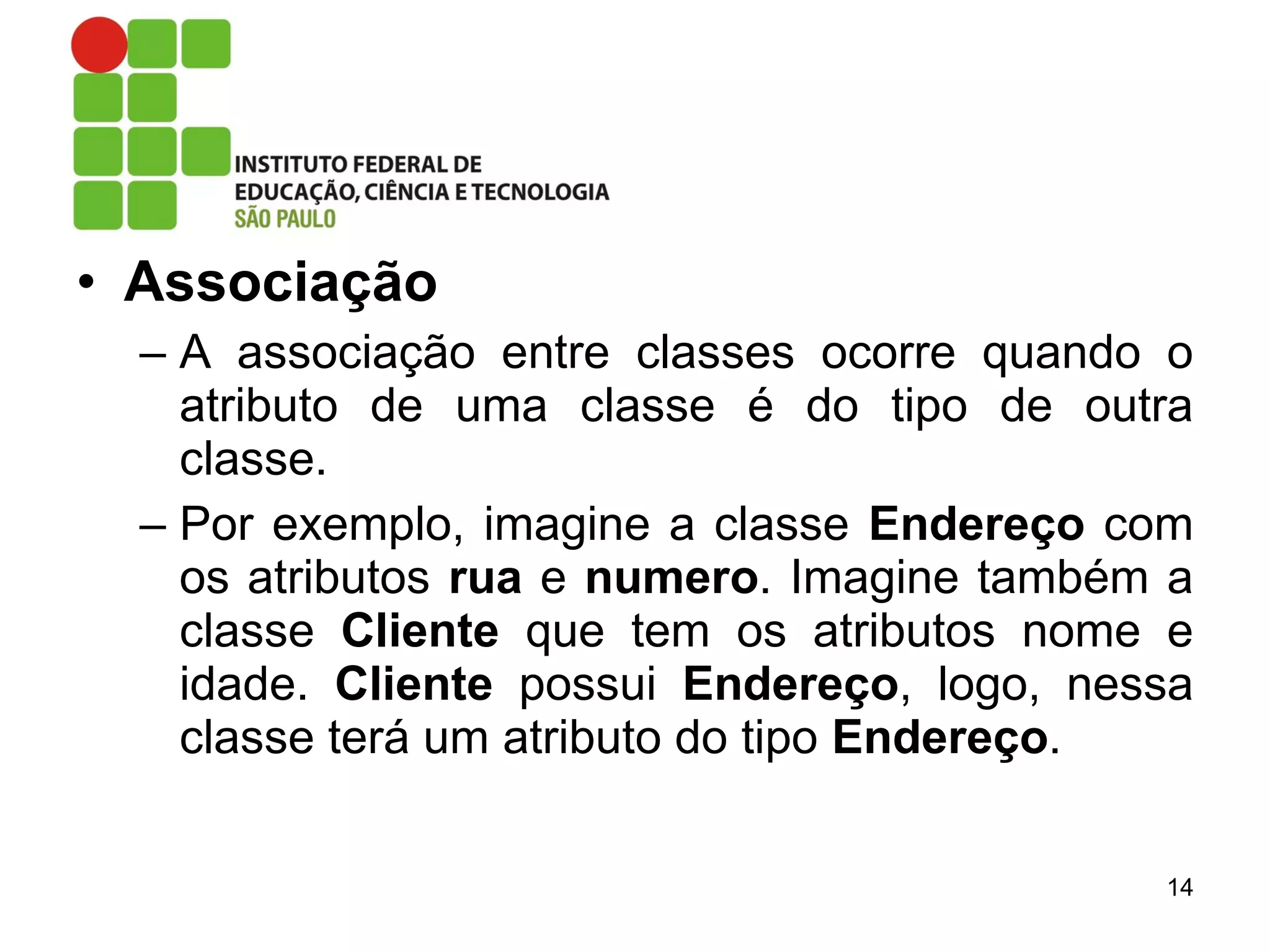 • Associação
– A associação entre classes ocorre quando o
atributo de uma classe é do tipo de outra
classe.
– Por exemplo, imagine a classe Endereço com
os atributos rua e numero. Imagine também a
classe Cliente que tem os atributos nome e
idade. Cliente possui Endereço, logo, nessa
classe terá um atributo do tipo Endereço.
14
 