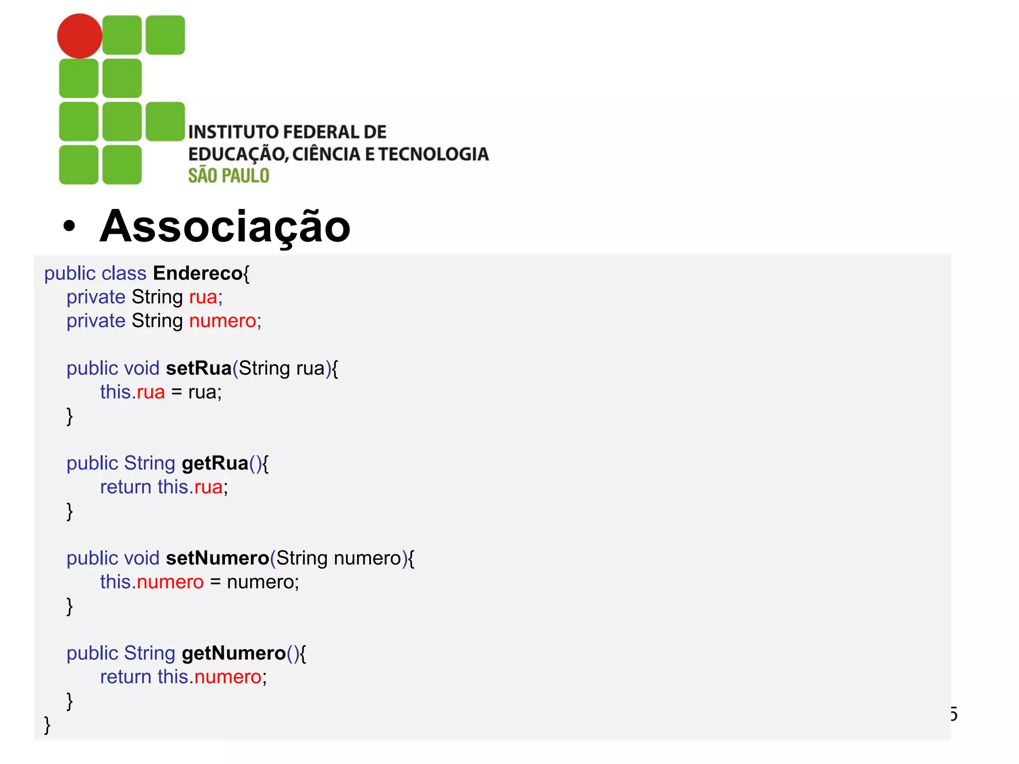 • Associação
15
public class Endereco{
private String rua;
private String numero;
public void setRua(String rua){
this.rua = rua;
}
public String getRua(){
return this.rua;
}
public void setNumero(String numero){
this.numero = numero;
}
public String getNumero(){
return this.numero;
}
}
 