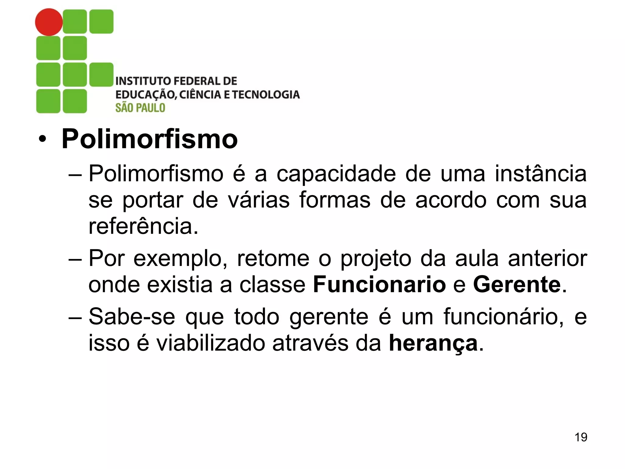 • Polimorfismo
– Polimorfismo é a capacidade de uma instância
se portar de várias formas de acordo com sua
referência.
– Por exemplo, retome o projeto da aula anterior
onde existia a classe Funcionario e Gerente.
– Sabe-se que todo gerente é um funcionário, e
isso é viabilizado através da herança.
19
 