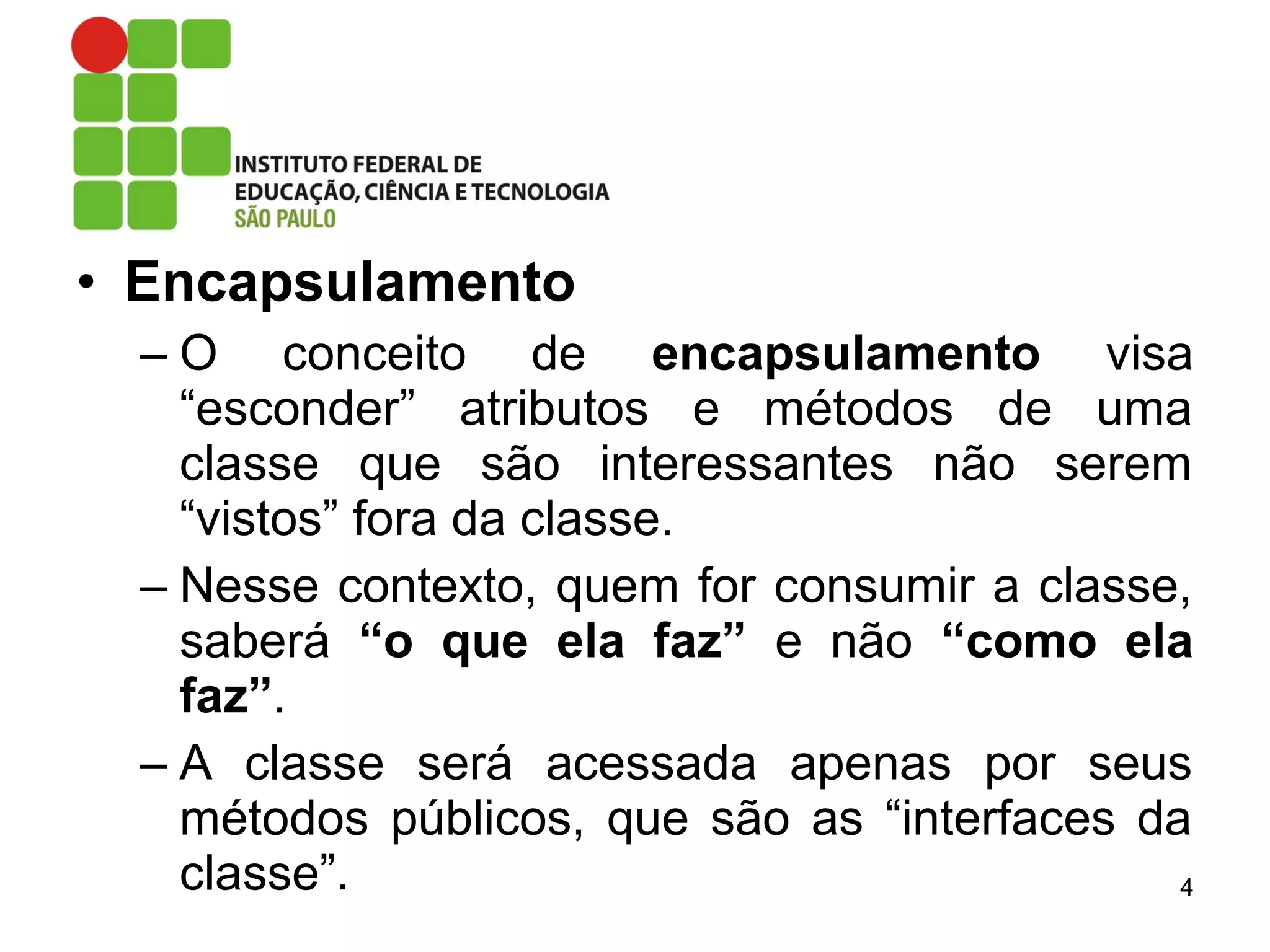 • Encapsulamento
– O conceito de encapsulamento visa
“esconder” atributos e métodos de uma
classe que são interessantes não serem
“vistos” fora da classe.
– Nesse contexto, quem for consumir a classe,
saberá “o que ela faz” e não “como ela
faz”.
– A classe será acessada apenas por seus
métodos públicos, que são as “interfaces da
classe”. 4
 