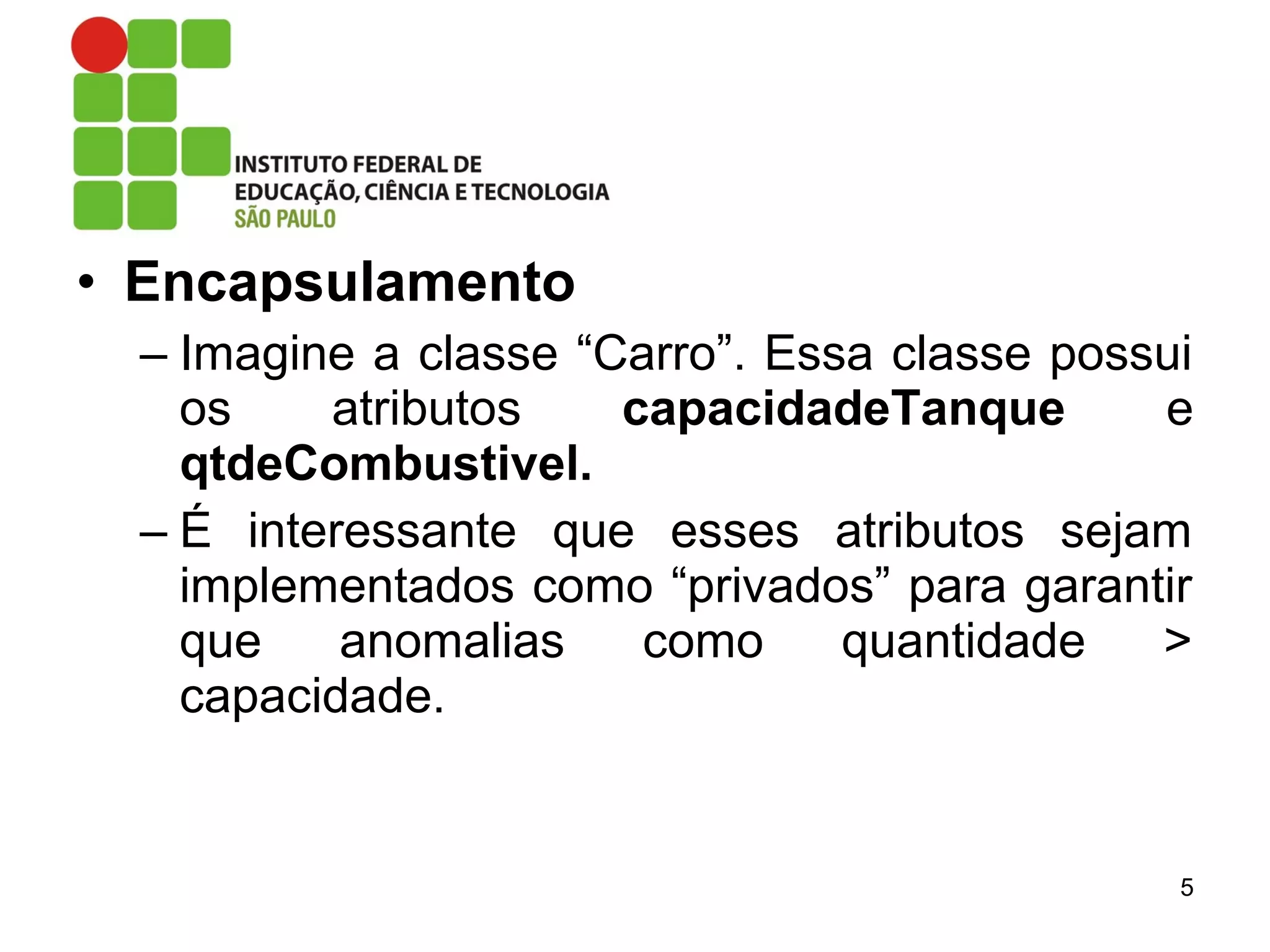 • Encapsulamento
– Imagine a classe “Carro”. Essa classe possui
os atributos capacidadeTanque e
qtdeCombustivel.
– É interessante que esses atributos sejam
implementados como “privados” para garantir
que anomalias como quantidade >
capacidade.
5
 