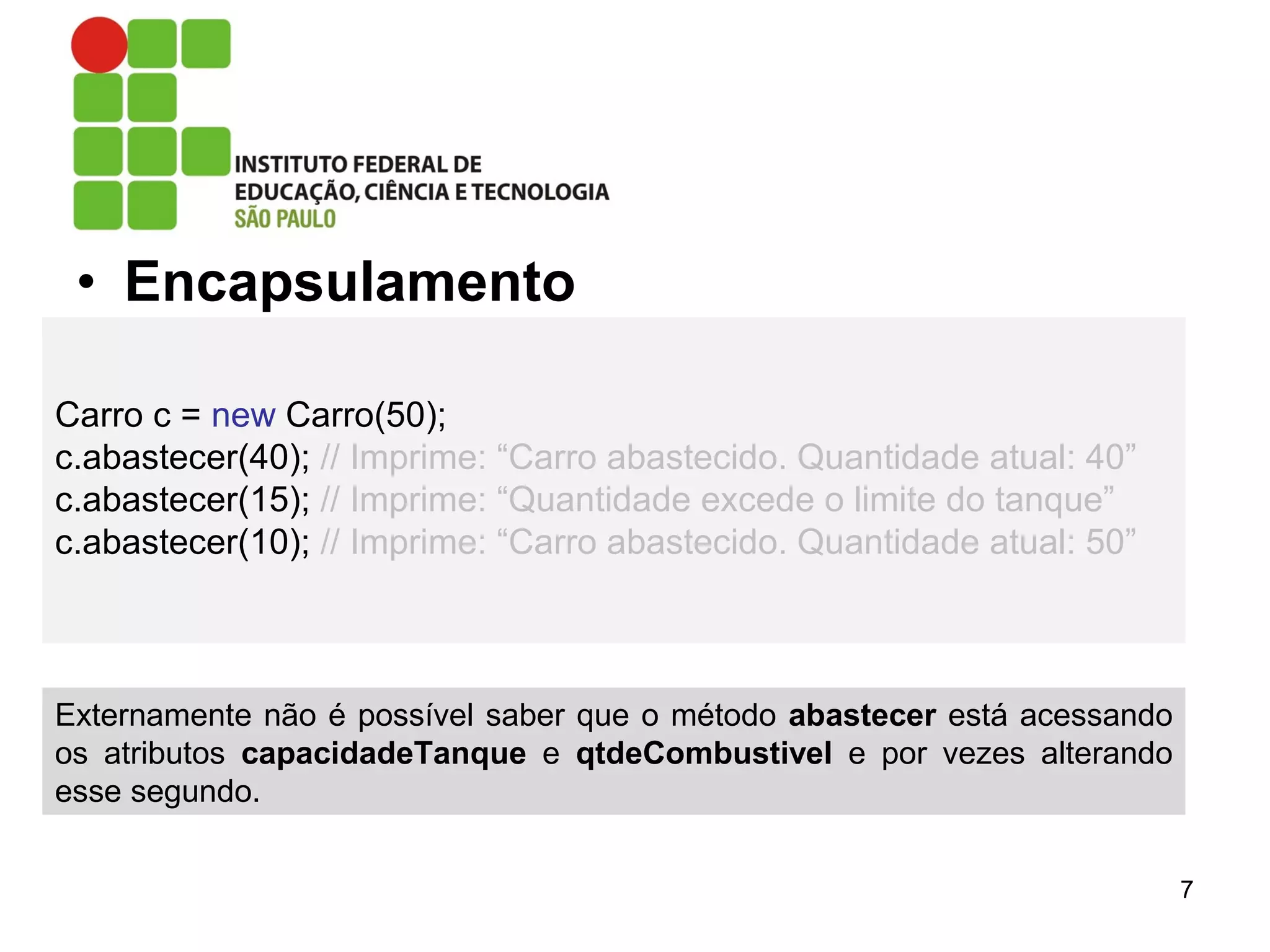 • Encapsulamento
7
Carro c = new Carro(50);
c.abastecer(40); // Imprime: “Carro abastecido. Quantidade atual: 40”
c.abastecer(15); // Imprime: “Quantidade excede o limite do tanque”
c.abastecer(10); // Imprime: “Carro abastecido. Quantidade atual: 50”
Externamente não é possível saber que o método abastecer está acessando
os atributos capacidadeTanque e qtdeCombustivel e por vezes alterando
esse segundo.
 