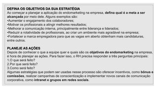 DEFINA OS OBJETIVOS DA SUA ESTRATÉGIA
Ao começar a planejar a aplicação do endomarketing na empresa, defina qual é a meta a ser
alcançada por meio dele. Alguns exemplos são:
•Aumentar o engajamento dos colaboradores;
•Motivar os profissionais a atingir melhores resultados;
•Melhorar a comunicação interna, principalmente entre liderança e liderados;
•Reduzir a rotatividade de profissionais, ao criar um ambiente mais agradável na empresa;
•Fortalecer a marca empregadora para que as vagas em aberto obtenham mais candidaturas,
entre outros.
PLANEJE AS AÇÕES
Depois de conhecer o que a equipe quer e quais são os objetivos do endomarketing na empresa,
é hora de planejar as ações. Para fazer isso, o RH precisa responder a três perguntas principais:
1.O que será feito?
2.Por que será feito?
3.Como será feito?
Algumas estratégias que podem ser usadas nesse processo são oferecer incentivos, como bônus e
comissões, realizar campanhas de conscientização e implementar novos canais de comunicação
corporativa, como intranet e grupos em redes sociais.
 