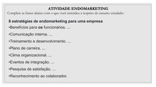 ATIVIDADE ENDOMARKETING
Complete as frases abaixo com o que você entendeu a respeito do assunto estudado:
8 estratégias de endomarketing para uma empresa
•Benefícios para os funcionários. ...
•Comunicação interna. ...
•Treinamento e desenvolvimento. ...
•Plano de carreira. ...
•Clima organizacional. ...
•Eventos de integração. ...
•Pesquisa de satisfação. ...
•Reconhecimento ao colaborador.
 