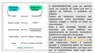 O ENDOMARKETING pode ser definido
como um conjunto de ações que tem o
objetivo de melhorar o ambiente de
trabalho.
Podem ser oferecidos incentivos aos
colaboradores, como premiações, para
valorizar, engajar e motivar os times de
uma empresa.
Essa é uma estratégia adotada por
empresas que visam melhorar seu
posicionamento de mercado, tornando-se
referência no segmento de atuação.
O endomarketing deve ser pensado pelo
RH com base no perfil comportamental de
cada colaborador. Assim, é possível
planejar e implementar ações de maneira
direcionada e personalizada, que faça com
que os colaboradores vejam mais valor
 