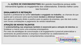 As AÇÕES DE ENDOMARKETING têm grande importância porque estão
intimamente ligadas ao engajamento dos colaboradores. Entenda melhor como
isso funciona!
ENGAJAMENTO E RETENÇÃO
Quando o profissional se sente valorizado e engajado no trabalho, as chances de que
queira sair e procurar outra oportunidade tendem a diminuir bastante.
Isso gera um impacto direto e positivo para os gastos da empresa, que não terá custos
com novas contratações e pagamento de verbas trabalhistas.
ATRAÇÃO DE NOVOS TALENTOS
O endomarketing nas empresas também é essencial para a atração de talentos ao
fortalecer a marca como uma empresa empregadora.
Por meio de estratégias de comunicação e de engajamento é possível potencializar o
sentimento de pertencimento à empresa e transformar os colaboradores em
disseminadores dos valores e comportamentos corporativos.
 