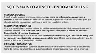 AÇÕES MAIS COMUNS DE ENDOMARKETING
PESQUISA DE CLIMA
Essa é uma ferramenta importante para entender como os colaboradores enxergam a
empresa e como se sentem no ambiente de trabalho. É preciso definir uma frequência para que
ela seja aplicada e pensar em melhorias a partir dos resultados obtidos.
FEEDBACKS FREQUENTES
Uma boa estratégia é criar uma cultura de feedbacks na organização, de forma que lideranças e
liderados possam estar alinhados sobre desempenho, conquistas e pontos de melhoria.
Comunicação direta com lideranças
Outra forma de integrar o time é criar um canal efetivo de comunicação direta entre as equipes
de operação e profissionais em cargos de alta liderança. Dessa forma, elas poderão tratar de
assuntos delicados e se sentirem ouvidos.
CURSOS E TREINAMENTOS
O estímulo ao aprendizado contínuo, seja de novas ferramentas ou habilidades, é também uma
forma de motivar os funcionários a querer contribuir e crescer cada vez mais com a empresa.
 