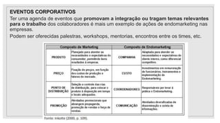 EVENTOS CORPORATIVOS
Ter uma agenda de eventos que promovam a integração ou tragam temas relevantes
para o trabalho dos colaboradores é mais um exemplo de ações de endomarketing nas
empresas.
Podem ser oferecidas palestras, workshops, mentorias, encontros entre os times, etc.
 