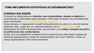 COMO IMPLEMENTAR ESTRATÉGIAS DE ENDOMARKETING?
CONHEÇA SUA EQUIPE
Conhecer os colaboradores e entender suas necessidades, desejos e objetivos é
essencial para a efetividade desse processo. O RH pode conversar com os profissionais
para compreender o que é preciso fazer para engajá-los.
Neste processo, o mapeamento do perfil comportamental de cada um é uma ferramenta
essencial. Hoje, o setor tem em mãos ferramentas como o People Analytics e o
Mapeamento de Perfil Comportamental, que permitem uma análise completa do perfil e
da performance dos colaboradores.
Contar com uma plataforma completa de RH é essencial para obter dados capazes de
direcionar planejamentos e ações de endomarketing, bem como melhorar o clima e a
cultura organizacional, entre outros benefícios.
 
