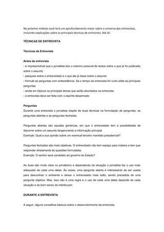 No próximo módulo você terá um aprofundamento maior sobre o universo das entrevistas, incluindo explicações sobre as principais técnicas de entrevista. Até lá!. 
TÉCNICAS DE ENTREVISTA 
Técnicas de Entrevista 
Antes da entrevista 
- é imprescindível que o jornalista leia o máximo possível de textos sobre o que já foi publicado sobre o assunto 
- pesquise sobre o entrevistado e o que ele já disse sobre o assunto 
- formule as perguntas com antecedência. Se o tempo da entrevista for curto edite as principais perguntas 
- anote em tópicos os principais temas que serão abordados na entrevista 
- a entrevista deve ser feita com o espírito desarmado 
Perguntas 
Durante uma entrevista o jornalista dispõe de duas técnicas na formulação de perguntas: as perguntas abertas e as perguntas fechadas. 
Perguntas abertas são aquelas genéricas, em que o entrevistado tem a possibilidade de discorrer sobre um assunto tangenciando a informação principal. 
Exemplo: Qual a sua opinião sobre um eventual terceiro mandato presidencial? 
Perguntas fechadas são mais objetivas. O entrevistado não tem espaço para rodeios e tem que responder diretamente às questões formuladas. 
Exemplo: O senhor será candidato ao governo do Estado? 
As duas são muito úteis no jornalismo e dependendo da situação o jornalista faz o uso mais adequado de cada uma delas. Às vezes, uma pergunta aberta é interessante de ser usada para descontrair o ambiente e deixar o entrevistado mais solto, sendo precedida de uma pergunta objetiva. Mas, isso não é uma regra e o uso de cada uma delas depende de cada situação e do bom senso do interlocutor. 
DURANTE A ENTREVISTA 
A seguir, alguns conselhos básicos sobre o desenvolvimento da entrevista:  