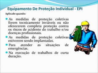 Equipamento De Proteção Individual - EPI
As medidas de proteção coletivas
forem tecnicamente inviáveis ou não
oferecerem completa proteção contra
os riscos de acidente do trabalho e/ou
doenças profissionais.
As medidas de proteção coletivas
estiverem sendo implantadas.
Para atender as situações de
emergências.
Na execução de trabalhos de curta
duração.
Aplicado quando:
 