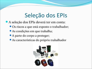 Seleção dos EPIs
A seleção dos EPIs deverá ter em conta:
Os riscos a que está exposto o trabalhador;
As condições em que trabalha;
A parte do corpo a proteger;
As características do próprio trabalhador
 