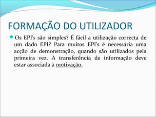 FORMAÇÃO DO UTILIZADOR
Os EPI's são simples? É fácil a utilização correcta de
um dado EPI? Para muitos EPI's é necessária uma
acção de demonstração, quando são utilizados pela
primeira vez. A transferência de informação deve
estar associada à motivação.
 