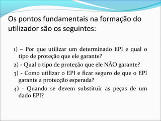 Os pontos fundamentais na formação do
utilizador são os seguintes:
1) – Por que utilizar um determinado EPI e qual o
tipo de proteção que ele garante?
2) - Qual o tipo de proteção que ele NÃO garante?
3) - Como utilizar o EPI e ficar seguro de que o EPI
garante a protecção esperada?
4) - Quando se devem substituir as peças de um
dado EPI?
 