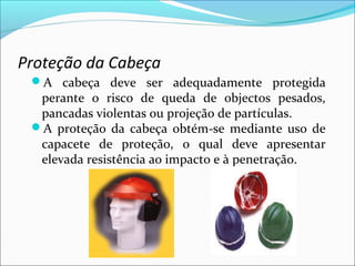 Proteção da Cabeça
A cabeça deve ser adequadamente protegida
perante o risco de queda de objectos pesados,
pancadas violentas ou projeção de partículas.
A proteção da cabeça obtém-se mediante uso de
capacete de proteção, o qual deve apresentar
elevada resistência ao impacto e à penetração.
 