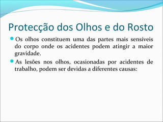 Protecção dos Olhos e do Rosto
Os olhos constituem uma das partes mais sensíveis
do corpo onde os acidentes podem atingir a maior
gravidade.
As lesões nos olhos, ocasionadas por acidentes de
trabalho, podem ser devidas a diferentes causas:
 