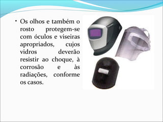 • Os olhos e também o
rosto protegem-se
com óculos e viseiras
apropriados, cujos
vidros deverão
resistir ao choque, à
corrosão e às
radiações, conforme
os casos.
 