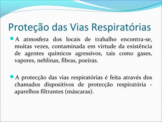 Proteção das Vias Respiratórias
A atmosfera dos locais de trabalho encontra-se,
muitas vezes, contaminada em virtude da existência
de agentes químicos agressivos, tais como gases,
vapores, neblinas, fibras, poeiras.
A protecção das vias respiratórias é feita através dos
chamados dispositivos de protecção respiratória -
aparelhos filtrantes (máscaras).
 