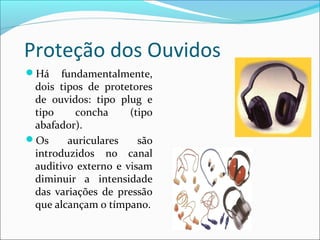 Proteção dos Ouvidos
Há fundamentalmente,
dois tipos de protetores
de ouvidos: tipo plug e
tipo concha (tipo
abafador).
Os auriculares são
introduzidos no canal
auditivo externo e visam
diminuir a intensidade
das variações de pressão
que alcançam o tímpano.
 