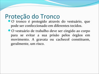 Proteção do Tronco
O tronco é protegido através do vestuário, que
pode ser confeccionado em diferentes tecidos.
O vestuário de trabalho deve ser cingido ao corpo
para se evitar a sua prisão pelos órgãos em
movimento. A gravata ou cachecol constituem,
geralmente, um risco.
 