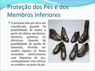 Proteção dos Pés e dos
Membros Inferiores
A proteção dos pés deve ser
considerada quando há
possibilidade de lesões a
partir de efeitos mecânicos,
térmicos, químicos ou
eléctricos. Quando há
possibilidade de queda de
materiais, deverão ser
usados sapatos ou botas
revestidos interiormente
com biqueiras de aço,
eventualmente com reforço
no artelho e no peito do pé.
 