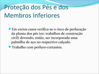 Proteção dos Pés e dos
Membros Inferiores
Em certos casos verifica-se o risco de perfuração
da planta dos pés (ex: trabalhos de construção
civil) devendo, então, ser incorporada uma
palmilha de aço no respectivo calçado.
Trabalho com perfuro-cortantes.
 