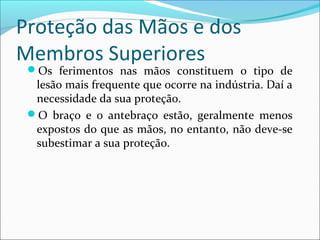 Proteção das Mãos e dos
Membros Superiores
Os ferimentos nas mãos constituem o tipo de
lesão mais frequente que ocorre na indústria. Daí a
necessidade da sua proteção.
O braço e o antebraço estão, geralmente menos
expostos do que as mãos, no entanto, não deve-se
subestimar a sua proteção.
 