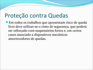 Proteção contra Quedas
Em todos os trabalhos que apresentam risco de queda
livre deve utilizar-se o cinto de segurança, que poderá
ser reforçado com suspensórios fortes e, em certos
casos associado a dispositivos mecânicos
amortecedores de quedas.
 