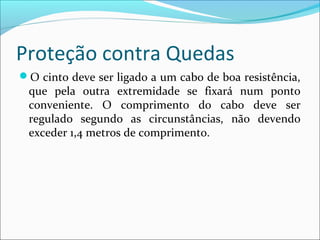 Proteção contra Quedas
O cinto deve ser ligado a um cabo de boa resistência,
que pela outra extremidade se fixará num ponto
conveniente. O comprimento do cabo deve ser
regulado segundo as circunstâncias, não devendo
exceder 1,4 metros de comprimento.
 