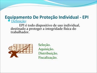 Equipamento De Proteção Individual - EPI
Definição:
EPI é todo dispositivo de uso individual,
destinado a proteger a integridade física do
trabalhador.
Seleção.
Aquisição.
Distribuição.
Fiscalização.
 