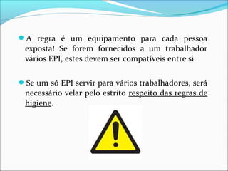 A regra é um equipamento para cada pessoa
exposta! Se forem fornecidos a um trabalhador
vários EPI, estes devem ser compatíveis entre si.
Se um só EPI servir para vários trabalhadores, será
necessário velar pelo estrito respeito das regras de
higiene.
 