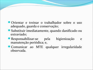 Orientar e treinar o trabalhador sobre o uso
adequado, guarda e conservação;
Substituir imediatamente, quando danificado ou
extraviado;
Responsabilizar-se pela higienização e
manutenção periódica; e,
Comunicar ao MTE qualquer irregularidade
observada.
 