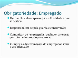 Usar, utilizando-o apenas para a finalidade a que
se destina;
Responsabilizar-se pela guarda e conservação;
Comunicar ao empregador qualquer alteração
que o torne impróprio para uso; e,
Cumprir as determinações do empregador sobre
o uso adequado.
Obrigatoriedade: Empregado
 