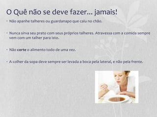 O Quê não se deve fazer... jamais!
• Não apanhe talheres ou guardanapo que caiu no chão.


• Nunca sirva seu prato com seus próprios talheres. Atravessa com a comida sempre
  vem com um talher para isto.


• Não corte o alimento todo de uma vez.


• A colher da sopa deve sempre ser levada a boca pela lateral, e não pela frente.
 