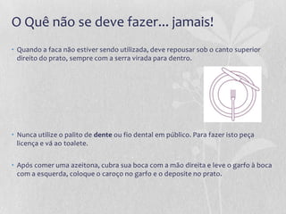 O Quê não se deve fazer... jamais!
• Quando a faca não estiver sendo utilizada, deve repousar sob o canto superior
  direito do prato, sempre com a serra virada para dentro.




• Nunca utilize o palito de dente ou fio dental em público. Para fazer isto peça
  licença e vá ao toalete.


• Após comer uma azeitona, cubra sua boca com a mão direita e leve o garfo à boca
  com a esquerda, coloque o caroço no garfo e o deposite no prato.
 