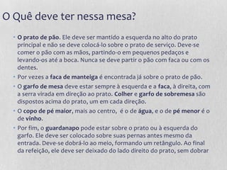 O Quê deve ter nessa mesa?
  • O prato de pão. Ele deve ser mantido a esquerda no alto do prato
    principal e não se deve colocá-lo sobre o prato de serviço. Deve-se
    comer o pão com as mãos, partindo-o em pequenos pedaços e
    levando-os até a boca. Nunca se deve partir o pão com faca ou com os
    dentes.
  • Por vezes a faca de manteiga é encontrada já sobre o prato de pão.
  • O garfo de mesa deve estar sempre à esquerda e a faca, à direita, com
    a serra virada em direção ao prato. Colher e garfo de sobremesa são
    dispostos acima do prato, um em cada direção.
  • O copo de pé maior, mais ao centro, é o de água, e o de pé menor é o
    de vinho.
  • Por fim, o guardanapo pode estar sobre o prato ou à esquerda do
    garfo. Ele deve ser colocado sobre suas pernas antes mesmo da
    entrada. Deve-se dobrá-lo ao meio, formando um retângulo. Ao final
    da refeição, ele deve ser deixado do lado direito do prato, sem dobrar
 