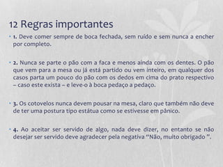 12 Regras importantes
• 1. Deve comer sempre de boca fechada, sem ruído e sem nunca a encher
  por completo.

• 2. Nunca se parte o pão com a faca e menos ainda com os dentes. O pão
  que vem para a mesa ou já está partido ou vem inteiro, em qualquer dos
  casos parta um pouco do pão com os dedos em cima do prato respectivo
  – caso este exista – e leve-o à boca pedaço a pedaço.

• 3. Os cotovelos nunca devem pousar na mesa, claro que também não deve
  de ter uma postura tipo estátua como se estivesse em pânico.

• 4. Ao aceitar ser servido de algo, nada deve dizer, no entanto se não
  desejar ser servido deve agradecer pela negativa “Não, muito obrigado ”.
 