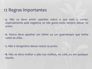 12 Regras importantes
• 5. Não se deve emitir opiniões sobre o que está a comer,
  especialmente pela negativa; se não gosta pode sempre deixar no
  prato.

• 6. Nunca deve apanhar um talher ou um guardanapo que tenha
  caído ao chão.

• 7. Não é obrigatório deixar restos no prato.

• 8. Não se deve molhar o pão nos molhos, no café, ou em qualquer
  liquido.
 