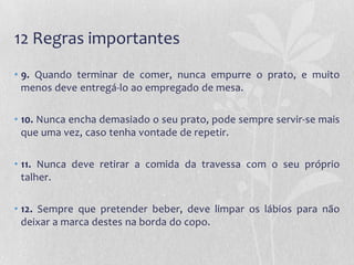 12 Regras importantes
• 9. Quando terminar de comer, nunca empurre o prato, e muito
  menos deve entregá-lo ao empregado de mesa.

• 10. Nunca encha demasiado o seu prato, pode sempre servir-se mais
  que uma vez, caso tenha vontade de repetir.

• 11. Nunca deve retirar a comida da travessa com o seu próprio
  talher.

• 12. Sempre que pretender beber, deve limpar os lábios para não
  deixar a marca destes na borda do copo.
 